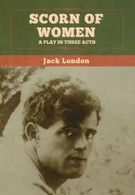 Title: Scorn of Women: A Play in Three Acts, Author: Jack London