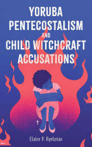 Title: Yoruba Pentecostalism and Child Witchcraft Accusations, Author: Claire P Ayelotan