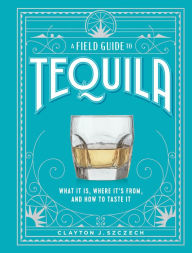 Title: A Field Guide to Tequila: What It Is, Where It's From, and How to Taste It, Author: Clayton J. Szczech