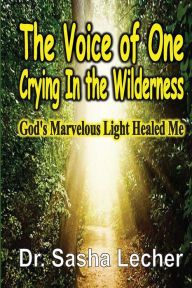 Title: The Voice of One Crying In the Wilderness: God's Marvelous Light Healed Me, Author: Dr. Sasha Lecher PhD.