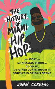 Title: History of Miami Hip Hop, The: The Story of DJ Khaled, Pitbull, DJ Craze, and Other Contributors to South Florida's Scene, Author: John Cordero