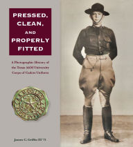 Title: Pressed, Clean, and Properly Fitted: A Photographic History of the Texas A&M University Corps of Cadets Uniform, Author: James C. Griffin III
