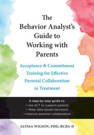 Title: The Behavior Analyst's Guide to Working with Parents: Acceptance and Commitment Training for Effective Parental Collaboration in Treatment, Author: Alyssa Wilson PhD