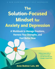 Title: The Solution-Focused Mindset for Anxiety and Depression: A Workbook to Manage Emotions, Harness Your Strengths, and Feel Better Now, Author: Anne Bodmer Lutz MD