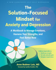 Title: The Solution-Focused Mindset for Anxiety and Depression: A Workbook to Manage Emotions, Harness Your Strengths, and Feel Better Now, Author: Anne Bodmer Lutz MD
