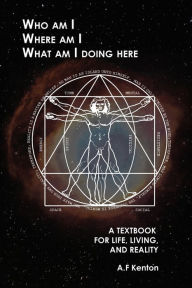 Title: Who Am I Where Am I What Am I Doing Here: A Textbook for Life, Living, and Reality, Author: A.F. Kenton