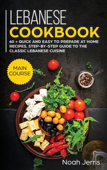 Lebanese Cookbook: MAIN COURSE - 60 + Quick and Easy to Prepare at Home Recipes, Step-By-step Guide to the Classic Lebanese Cuisine