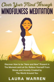 Title: Clear Your Mind Through Mindfulness Meditation: Discover How to be Here and Now Present in The Moment and Let Go. Relieve Yourself From Stress and Anxiety Created by The World Around You, Author: Laura Warren