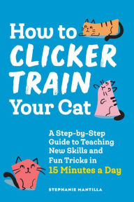 Title: How to Clicker Train Your Cat: A Step-by-Step Guide to Teaching New Skills and Fun Tricks in 15 Minutes a Day, Author: Stephanie Mantilla