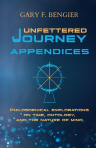 Title: Unfettered Journey Appendices: Philosophical Explorations on Time, Ontology, and the Nature of Mind, Author: Gary F Bengier