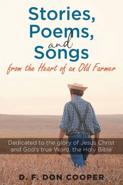Stories, Poems, and Songs from the Heart of an Old Farmer: Dedicated to glory Jesus Christ God's true Word, Holy Bible