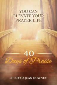 Title: 40 Days of Praise: You Can Elevate Your Prayer Life, Author: Rebecca Jean Downey