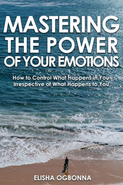 Mastering The Power of Your Emotions: How To Control What Happens You Irrespective