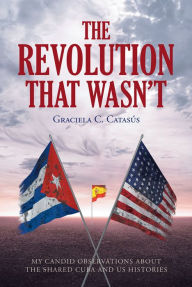 Title: The Revolution that Wasn't: My Candid Observations about the Shared Cuba and US Histories, Author: Graciela C. CatasAos