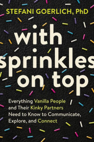 Title: With Sprinkles on Top: Everything Vanilla People and Their Kinky Partners Need to Know to Communicate, Explore, and Connect, Author: Stefani Goerlich