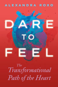 Title: Dare to Feel: The Transformational Path of the Heart, Author: Alexandra Roxo
