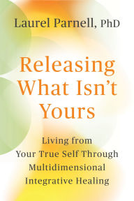 Title: Releasing What Isn't Yours: Living from Your True Self Through Multidimensional Integrative Healing, Author: Laurel Parnell Ph.D.