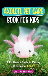 Title: Axolotl Pet Care Book for Kids: A Pet Owner's Guide for Raising and Caring for Axolotls. Axolotyl Salamander Books for Kids, Husbandry, Lifespan, and More!, Author: Ciel Publishing