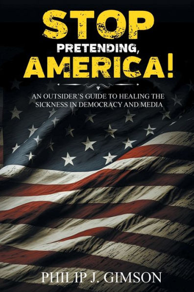STOP PRETENDING, AMERICA! An outsider's guide to healing the sickness democracy and media