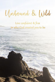 Title: Unbound & Wild: Live Confident & Free in Who God Created You to Be, Author: Ashley Ward