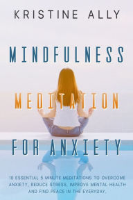 Title: MINDFULNESS MEDITATION FOR ANXIETY: 10 Essential 5 Minute Meditations to Overcome Anxiety, Reduce Stress, Improve Mental Health and Find Peace in the Everyday., Author: KRISTINE ALLY