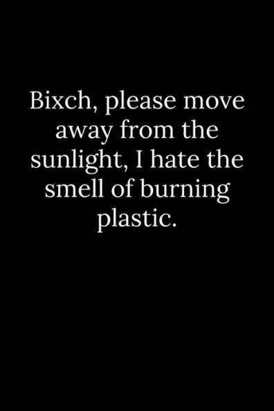 Bixch, please move away from the sunlight, I hate the smell of burning plastic.
