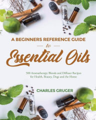 Title: A Beginners Reference Guide to Essential Oils: 500 Aromatherapy Blends and Diffuser Recipes for Health, Beauty, Dogs and the Home, Author: Charles Gruger