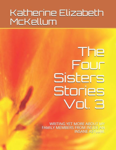 The Four Sisters Stories Vol. 3: WRITING YET MORE ABOUT MY FAMILY MEMBERS FROM INSIDE AN INSANE ASYLUM.