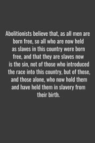 Title: Abolitionists believe that, as all men are born free, so all who are now held as slaves in this country were born free, and that they are slaves now is the sin, not of those who introduced the race into this country, but of those, and those alone, who now, Author: Litzzy Art