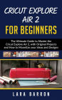 CRICUT EXPLORE AIR 2 FOR BEGINNERS: The Ultimate Guide to Master the Cricut Explore Air 2, with Original Projects and How to Monetize your Ideas and Designs