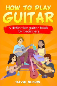 Title: HOW TO PLAY GUITAR: a definitive guitar book for beginners, Author: David Nelson