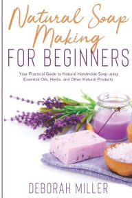 Title: Natural Soap Making for Beginners: Your Practical Guide to Natural Handmade Soap using Essential Oils, Herbs, and Other Natural Products, Author: Deborah Miller