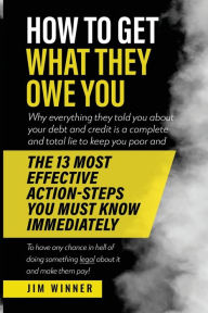 Title: HOW TO GET WHAT THEY OWE YOU: Why everything they told you about your debt and credit is a complete and total lie to keep you poor and the 13 most effective action-steps you must know immediately to have any chance in hell of doing anything legal about it, Author: JIM WINNER