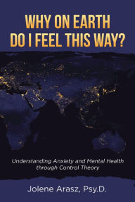 Title: Why On Earth Do I Feel This Way?: Understanding Anxiety and Mental Health through Control Theory, Author: Jolene Arasz Psy.D.