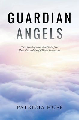 Guardian Angels: True, Amazing, Miraculous Stories from Home Care and Proof of Divine Intervention