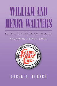 Title: William and Henry Walters: Father & Son Founders of the Atlantic Coast Line Railroad, Author: Gregg M. Turner