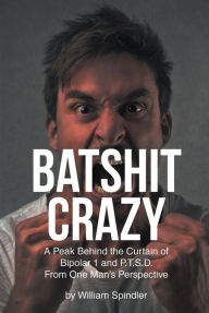 Title: Batshit Crazy: A Peak Behind the Curtain of Bipolar 1 and P.T.S.D. From One Man's Perspective, Author: William Spindler