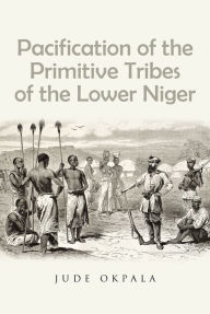 Title: Pacification of the Primitive Tribes of the Lower Niger, Author: Jude Okpala