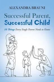 Title: Successful Parent, Successful Child: 10 Things Every Single Parent Needs to Know, Author: Alexandra Brauni
