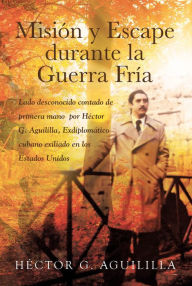 Title: Mision y Escape durante la Guerra Fria: Lado desconocido contado de primera mano por Hector G. Aguililla Exdiplomatico cubano exiliado en los Estados Unidos, Author: Héctor  G. Aguililla