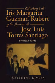 Title: El Amor de Iris Margarita Guzmán Rubert y la Locura de José Luis Torres Santiago: Primera parte, Author: Josephine Rivera
