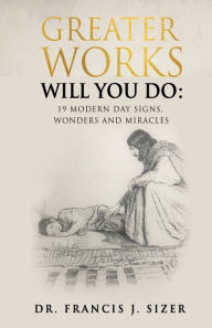 Title: GREATER WORKS WILL YOU DO: 19 MODERN DAY SIGNS, WONDERS AND MIRACLES, Author: DR. FRANCIS J. SIZER