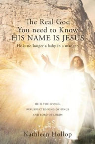 Title: The Real God You need to Know HIS NAME IS JESUS: He is no longer a baby in a manger., Author: Kathleen Hollop