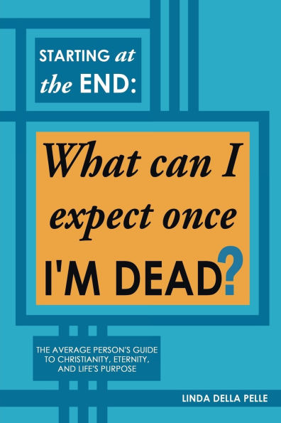 Starting at The End: What can I expect once I'M DEAD?: Average Person's Guide to Christianity, Eternity, and Life's Purpose