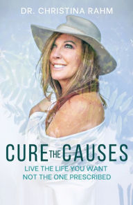 Title: Cure the Causes: Live the Life you want, not the one prescribed, Author: Dr. Christina Rahm