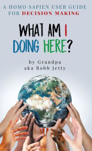 Title: What Am I Doing Here?: A Homosapien User Guide For Decision Making, Author: Robb Jetty