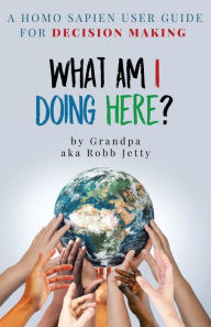 Title: What Am I Doing Here?: A Homosapien User Guide For Decision Making, Author: Robb Jetty