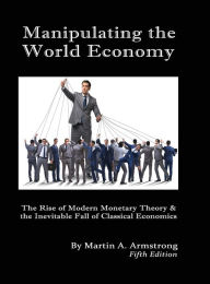 Title: Manipulating the World Economy: The Rise of Modern Monetary Theory & the Inevitable Fall of Classical Economics - Is there an Alternative?, Author: Martin A. Armstrong