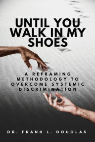 Title: Until You Walk in My Shoes: A Reframing Methodology to Overcome Systemic Discrimination, Author: Frank L Douglas