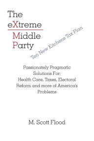 Title: The Extreme Middle Party: Passionately Pragmatic Solutions For: Health Care, Taxes, Electoral Reform and More of America's Problems, Author: M Scott Flood